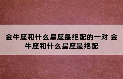 金牛座和什么星座是绝配的一对 金牛座和什么星座是绝配